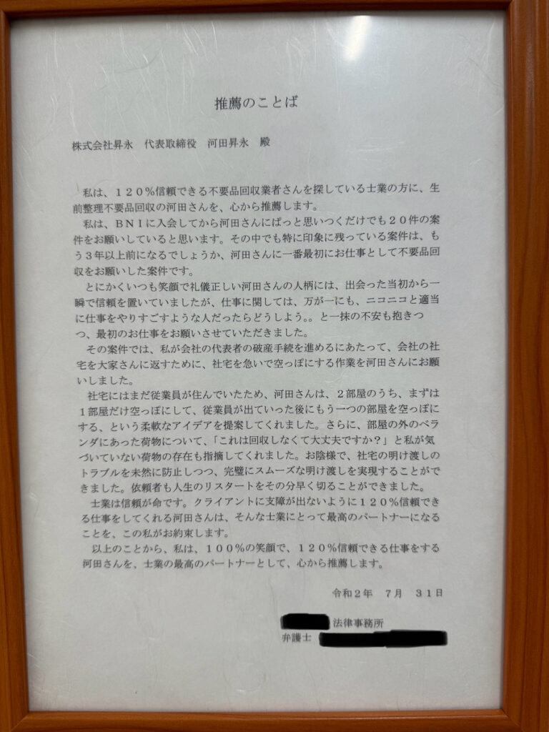 **推薦のことば**

株式会社昇永　代表取締役　河田昇永　殿

私は、120％信頼できる不用品回収業者さんを探している土業の方に、生前整理不用品回収の河田さんを、心から推薦します。

私は、BNIに入会してから河田さんにばっかり思いつくだけでも20件の案件をお願いしていると思います。その中でも特に印象に残っている案件は、もう3年目に入るでしょうか、河田さんに一番最初にお仕事として不用品回収をお願いした案件です。

社宅にはまだ従業員が住んでいたため、河田さんは、2部屋のうち、まずは1部屋だけ空にして、従業員が出ていった後にもう1つの部屋を空っぽにする、という柔軟なアイデアを提案してくれました。さらに、部屋の外のベランダにあった荷物について、「これは回収しなくても大丈夫ですか？」と私が気づいていない荷物の存在も指摘してくれ、スムーズな引き渡しを実現することができました。依頼者が人生のリスタートをその分早く切ることができました。

クライアントに迷いを感じさせない120％信頼できる仕事をしてくれる河田さんは、そんな仕事において最高のパートナーになることを、この私が約束します。

以上のことから、私は、100％笑顔で、120％信頼できる仕事をする河田さんを、土業の最高のパートナーとして、心から推薦します。

令和2年7月31日
弁護士