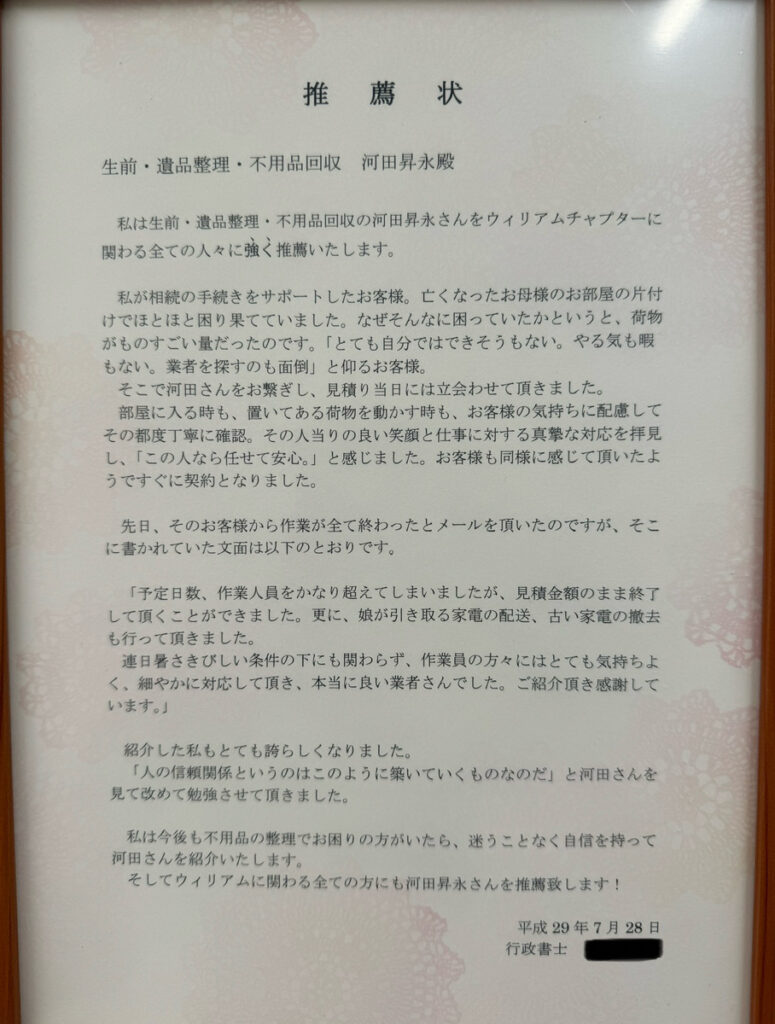 **推薦状**

生前・遺品整理・不用品回収　河田昇永殿

私は生前・遺品整理・不用品回収の河田昇永さんをウィリアムチャプターに関わる全ての人々に強く推薦いたします。

私は相続の手続きをサポートしたお客様。亡くなったお母様のお部屋の片付けで途方に困っていらっしゃいました。まさかこんなに困っていたというと、荷物がものすごい量だったのです。「とても自分ではできそうもない。やる気も暇もない。業者を探すのも面倒。」と仰るお客様。

そこで河田さんをご紹介しました。見積りも納得、かつ会社の社長でも部屋に入りづらい時には一緒に荷物を動かす時も、お客様の気持ちに配慮してその都度丁寧に確認。その人当たりの良い笑顔と仕事に対する真摯な対応を拝見し、「この人なら任せて安心」と感じました。お客様も同様に感じて頂いたようですぐにご契約となりました。

先日、そのお客様から作業が全て終わったとメールを頂いたのですが、そこに書かれていた文面は以下のとおりです。

「予定日数、作業人員をかなり超えてしまいましたが、見積金額のまま終了して頂くことができました。更に、娘が引き取る家電の配達、古い家電の撤去も行って頂きました。
連日暑さと厳しい条件の下にも関わらず、作業員の方々にはとても気持ちよく、細やかに対応して頂き、本当に良い業者さんでした。ご紹介頂き感謝しています。」

紹介した私もとても誇らしくなりました。

「人の信頼関係というのはこうして築いていくものなのだ」と河田さんを見て改めて勉強させて頂きました。

私は今後も不用品の整理でお困りの方がいたら、迷うことなく自信を持って河田さんを紹介いたします。そしてウィリアムに関わる全ての方にも河田昇永さんを推薦致します！

平成29年7月28日
行政書士