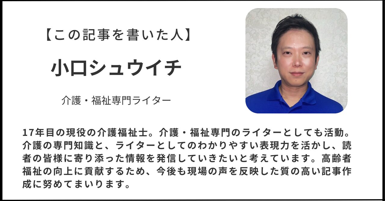 【この記事を書いた人】名前：小口シュウイチ【紹介文】17年目の現役介護福祉士。介護・福祉専門のライターとしても活動。介護の専門知識と、ライターとしてのわかりやすい表現力を活かし、読者の皆様に寄り添った情報を発信していきたいと考えています。高齢者福祉の向上に貢献するため、今後も現場の声を反映した質の高い記事作成に努めてまいります。