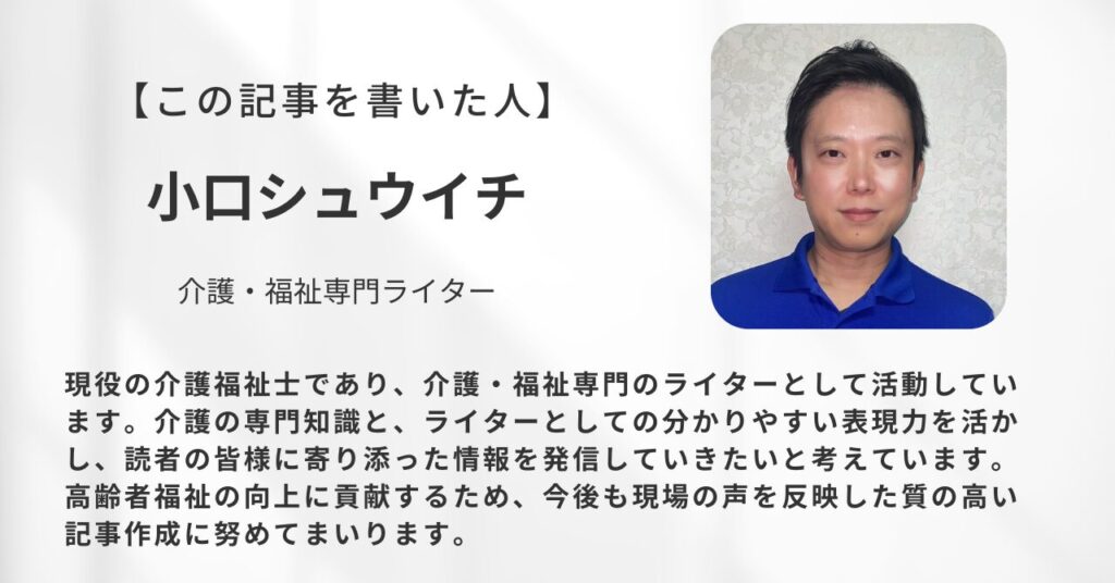 現役の介護福祉士であり、介護・福祉専門のライターとして活動している小口シュウイチです。介護の専門知識と、ライターとしての分かりやすい表現力を活かし、読者の皆様に寄り添った情報を発信していきたいと考えています。高齢者福祉の向上に貢献するため、今後も現場の声を反映した質の高い記事作成に努めてまいります。